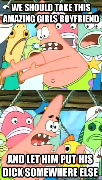 We should take this amazing girls boyfriend and let him put his dick somewhere else  Push it somewhere else Patrick