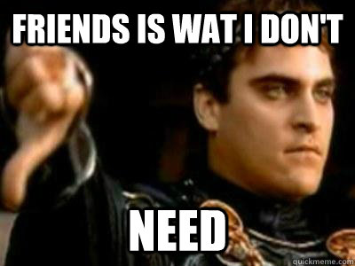 friends is wat i don't need  Downvoting Roman