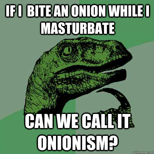 IF I  bite an onion while i masturbate can we call it onionism?  Philosoraptor
