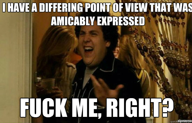 I have a differing point of view that was amicably expressed FUCK ME, RIGHT?  fuck me right