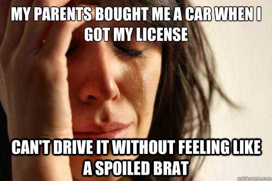 My parents bought me a car when i got my license can't drive it without feeling like a spoiled brat  First World Problems