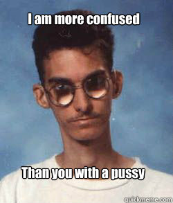 I am more confused Than you with a pussy  