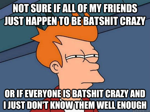 NOT SURE IF ALL OF MY FRIENDS JUST HAPPEN TO BE BATSHIT CRAZY OR IF EVERYONE IS BATSHIT CRAZY AND I JUST DON'T KNOW THEM WELL ENOUGH  Futurama Fry