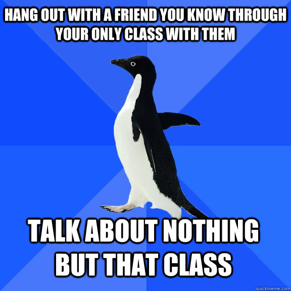Hang out with a friend you know through your only class with them talk about nothing but that class    Socially Awkward Penguin