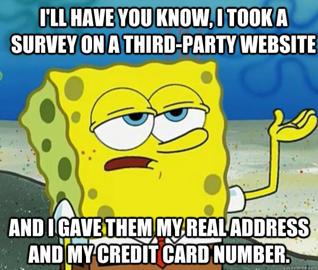 I'll have you know, I took a survey on a third-party website And I gave them my real address AND my credit card number. - I'll have you know, I took a survey on a third-party website And I gave them my real address AND my credit card number.  How tough am I