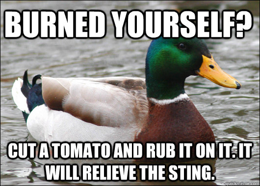 Burned yourself? Cut a tomato and rub it on it. It will relieve the sting.  Actual Advice Mallard