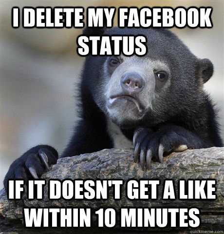 I delete my facebook status if it doesn't get a like within 10 minutes  Confession Bear