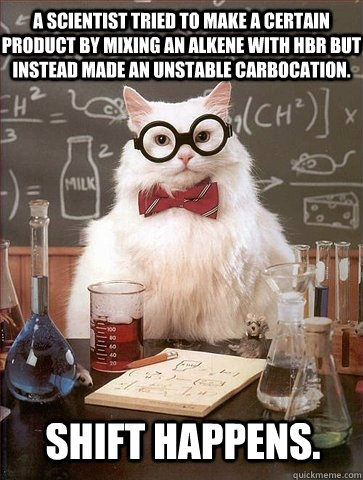 A scientist tried to make a certain product by mixing an alkene with HBR but instead made an unstable carbocation. Shift happens.  Chemistry Cat