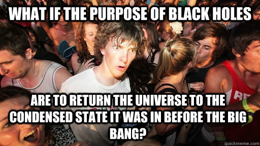 what if the purpose of black holes  are to return the universe to the condensed state it was in before the Big bang?  Sudden Clarity Clarence