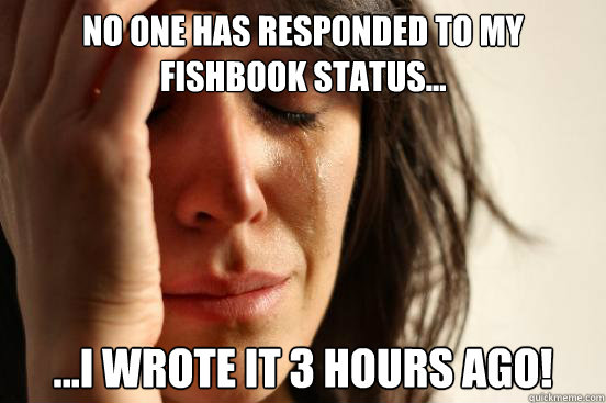 no one has responded to my fishbook status... ...i wrote it 3 hours ago!  First World Problems