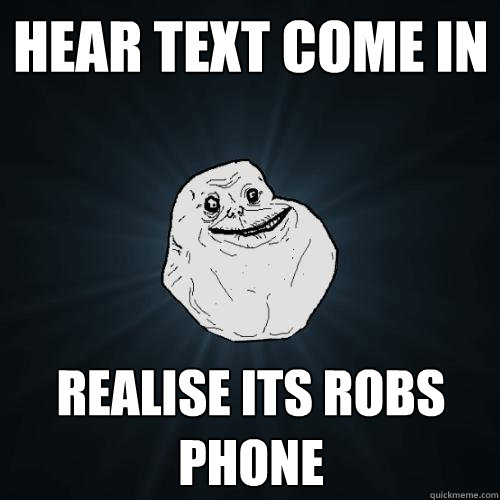 hear text come in realise its robs phone  Forever Alone