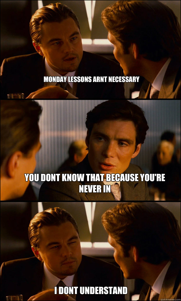 Monday lessons arnt necessary you dont know that because you're never in  i dont understand  Inception