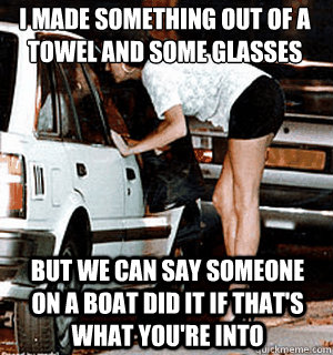 I made something out of a towel and some glasses But we can say someone on a boat did it if that's what you're into  Karma Whore