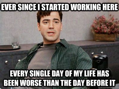 Ever since I started working here every single day of my life has been worse than the day before it  Office Space Peter