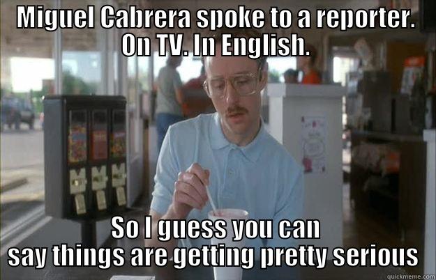 MIGUEL CABRERA SPOKE TO A REPORTER. ON TV. IN ENGLISH. SO I GUESS YOU CAN SAY THINGS ARE GETTING PRETTY SERIOUS  Things are getting pretty serious