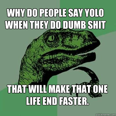 why do people say YOLO when they do dumb shit that will make that one life end faster.  Philosorapter