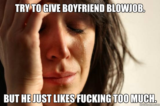 try to give boyfriend blowjob. but he just likes fucking too much.  First World Problems