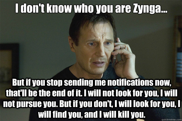 I don't know who you are Zynga... But if you stop sending me notifications now, that'll be the end of it. I will not look for you, I will not pursue you. But if you don't, I will look for you, I will find you, and I will kill you.   Liam Neeson Phone Call