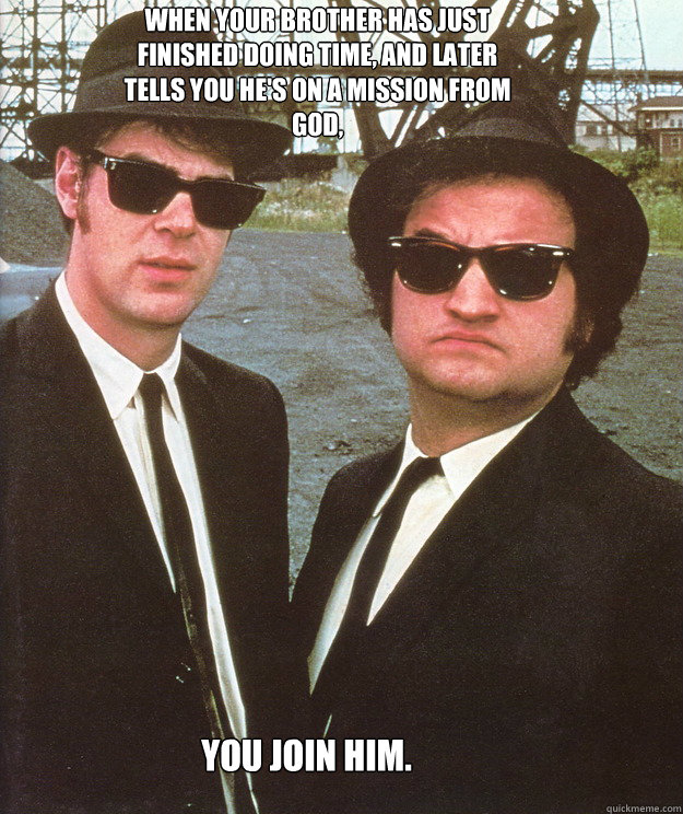 When your brother has just finished doing time, and later tells you he's on a mission from God, You join him.  blues brothers