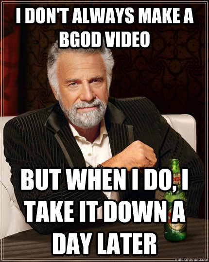 I don't always make a BGOD video but when i do, I take it down a day later  The Most Interesting Man In The World