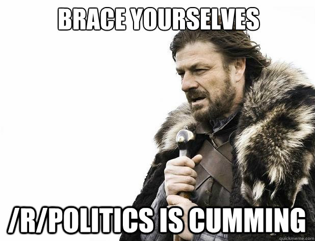 Brace yourselves /r/Politics is cumming - Brace yourselves /r/Politics is cumming  Misc