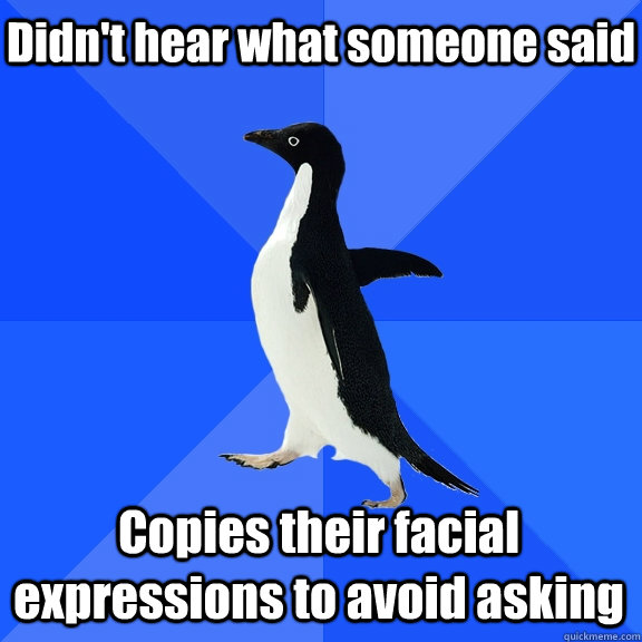 Didn't hear what someone said Copies their facial expressions to avoid asking  Socially Awkward Penguin