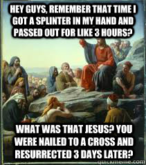 Hey guys, remember that time i got a splinter in my hand and passed out for like 3 hours? What was that Jesus? You were nailed to a cross and resurrected 3 days later? - Hey guys, remember that time i got a splinter in my hand and passed out for like 3 hours? What was that Jesus? You were nailed to a cross and resurrected 3 days later?  April fools Jesus