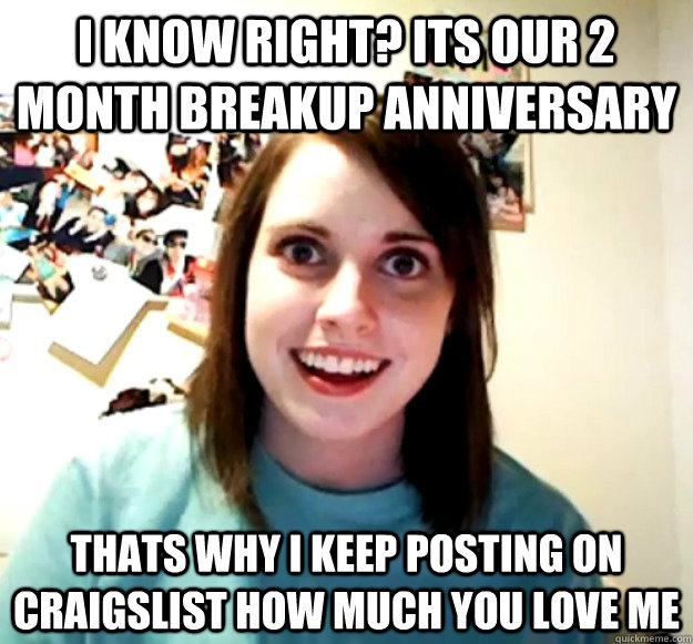 I KNOW RIGHT? ITS OUR 2 month BREAKUP ANNIVERSARY THATS WHY I KEEP POSTING ON CRAIGSLIST HOW MUCH YOU LOVE ME - I KNOW RIGHT? ITS OUR 2 month BREAKUP ANNIVERSARY THATS WHY I KEEP POSTING ON CRAIGSLIST HOW MUCH YOU LOVE ME  Misc