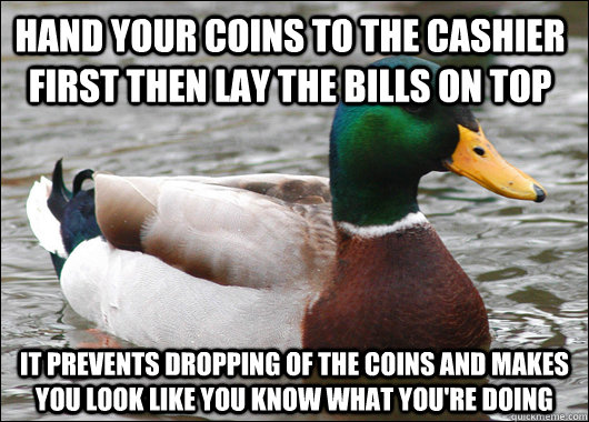 hand your coins to the cashier first then lay the bills on top it prevents dropping of the coins and makes you look like you know what you're doing  Actual Advice Mallard