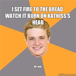 I set fire to the bread watch it burn on Katniss's head  My bad
  Peeta Mellark