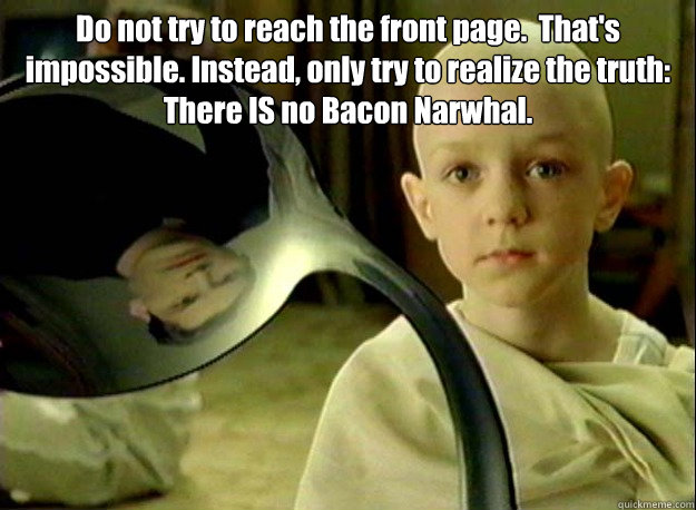 Do not try to reach the front page.  That's impossible. Instead, only try to realize the truth:
There IS no Bacon Narwhal. - Do not try to reach the front page.  That's impossible. Instead, only try to realize the truth:
There IS no Bacon Narwhal.  Matrix Kid