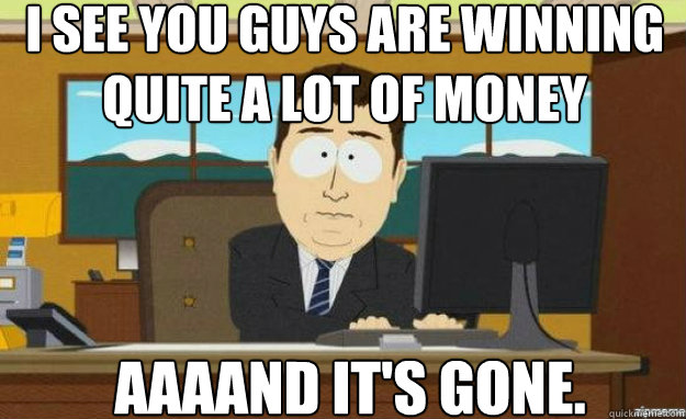 I see you guys are winning quite a lot of money AAAAND IT'S Gone.  aaaand its gone