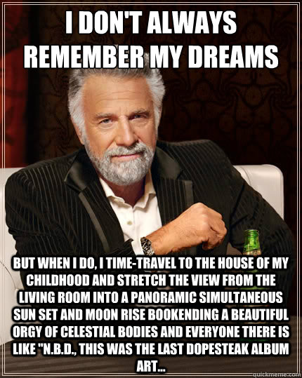I don't always remember my dreams when I wake up But when I do, I time-travel to the house of my childhood and stretch the view from the living room into a panoramic simultaneous sun set and moon rise bookending a beautiful orgy of celestial bodies and ev  TheMostInterestingManInTheWorld