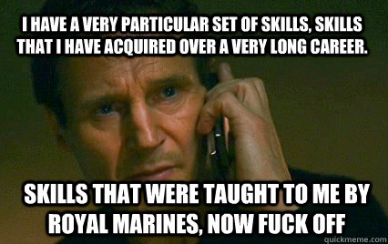 I have a very particular set of skills, Skills That I have acquired over a very long career. Skills that were taught to me by Royal Marines, now fuck off  Angry Liam Neeson