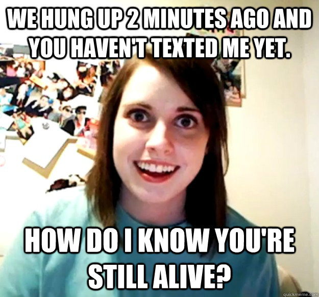 We hung up 2 minutes ago and you haven't texted me yet. How do I know you're still alive?  Overly Attached Girlfriend