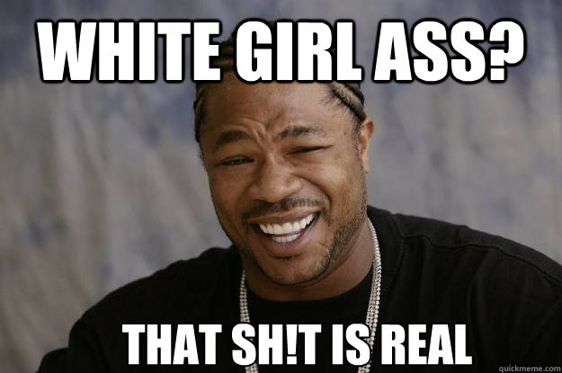 White Girl ass? That Sh!T is real  Xzibit meme 2