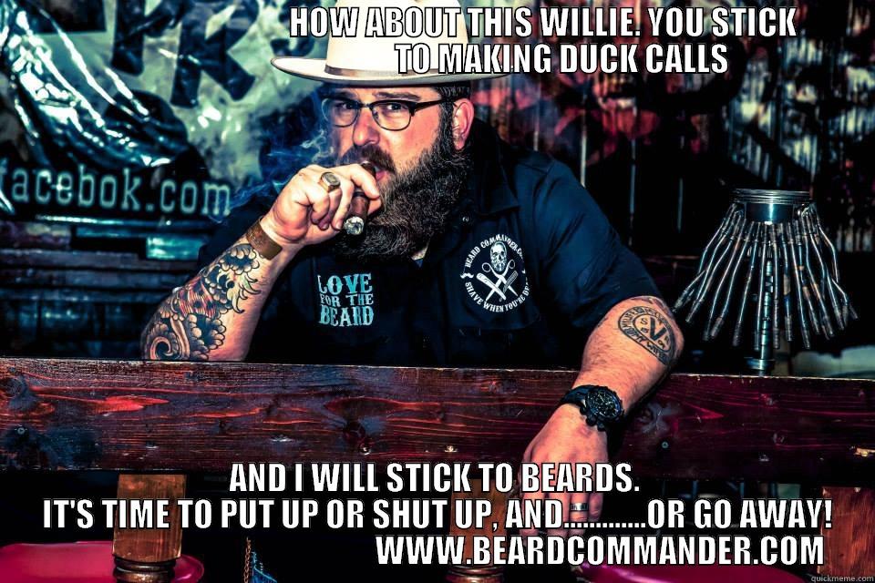                                              HOW ABOUT THIS WILLIE. YOU STICK                                                    TO MAKING DUCK CALLS AND I WILL STICK TO BEARDS.  IT'S TIME TO PUT UP OR SHUT UP, AND.............OR GO AWAY!                                                     WWW.BEARDCOMMANDER.COM Misc