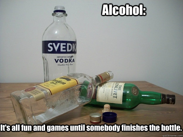 Alcohol: It's all fun and games until somebody finishes the bottle.  Alcohol