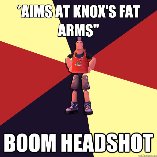 *aims at Knox's fat arms