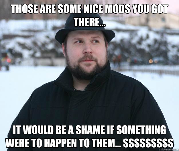 Those are some nice mods you got there... It would be a shame if something were to happen to them... sssssssss  Advice Notch