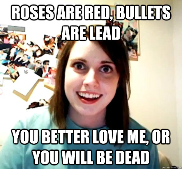 Roses are red, Bullets are lead You better love me, or you will be dead  Overly Attached Girlfriend