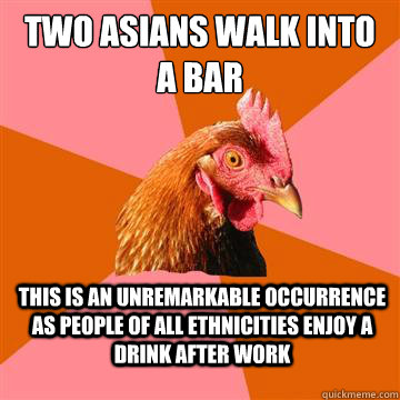 two asians walk into a bar this is an unremarkable occurrence as people of all ethnicities enjoy a drink after work - two asians walk into a bar this is an unremarkable occurrence as people of all ethnicities enjoy a drink after work  Anti-Joke Chicken
