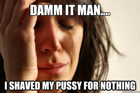 damm it man.... i shaved my pussy for nothing  First World Problems