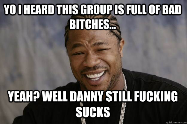 YO I HEARD THIS GROUP IS FULL OF BAD BITCHES... Yeah? Well Danny still fucking sucks  Xzibit meme