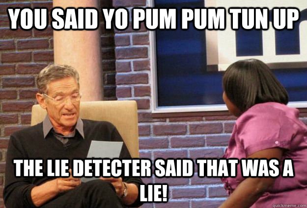 You said yo pum pum tun up the lie detecter said that was a lie!  