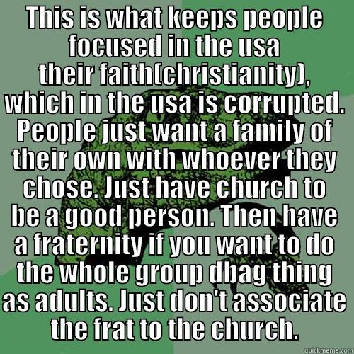 THIS IS WHAT KEEPS PEOPLE FOCUSED IN THE USA THEIR FAITH(CHRISTIANITY), WHICH IN THE USA IS CORRUPTED. PEOPLE JUST WANT A FAMILY OF THEIR OWN WITH WHOEVER THEY CHOSE. JUST HAVE CHURCH TO BE A GOOD PERSON. THEN HAVE A FRATERNITY IF YOU WANT TO DO THE WHOLE GROUP DBAG THING AS ADULTS. JUST DON'T ASSOC Philosoraptor