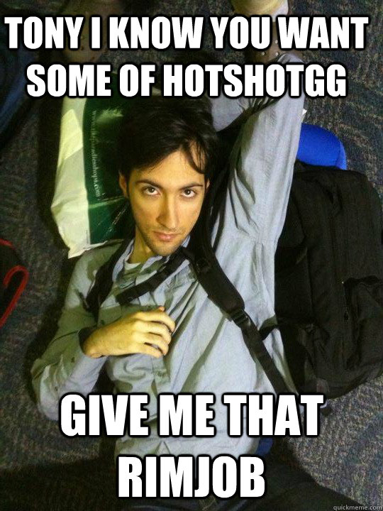 Tony i know you want some of hotshotgg Give me that rimjob  Hotshotgg