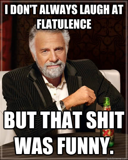 I don't always laugh at flatulence but that shit was funny.  The Most Interesting Man In The World