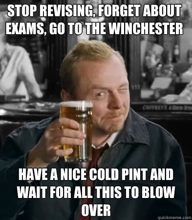 Stop revising, forget about exams, go to the winchester have a nice cold pint and wait for all this to blow over  Shaun of The Dead