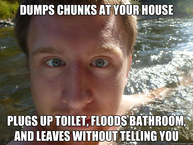 Dumps chunks at your house Plugs up toilet, floods bathroom, and leaves without telling you - Dumps chunks at your house Plugs up toilet, floods bathroom, and leaves without telling you  Scumbag Adam